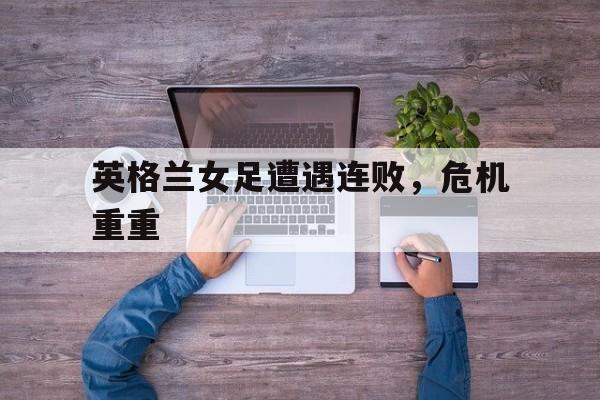 英格兰女足遭遇连败，危机重重